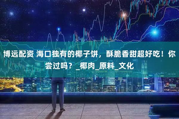 博远配资 海口独有的椰子饼，酥脆香甜超好吃！你尝过吗？_椰肉_原料_文化