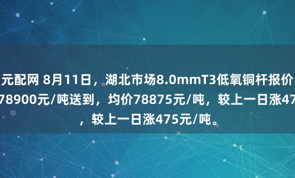 元配网 8月11日，湖北市场8.0mmT3低氧铜杆报价78850-78900元/吨送到，均价78875元/吨，较上一日涨475元/吨。