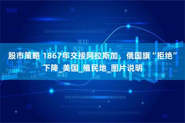 股市策略 1867年交接阿拉斯加，俄国旗“拒绝”下降_美国_殖民地_图片说明