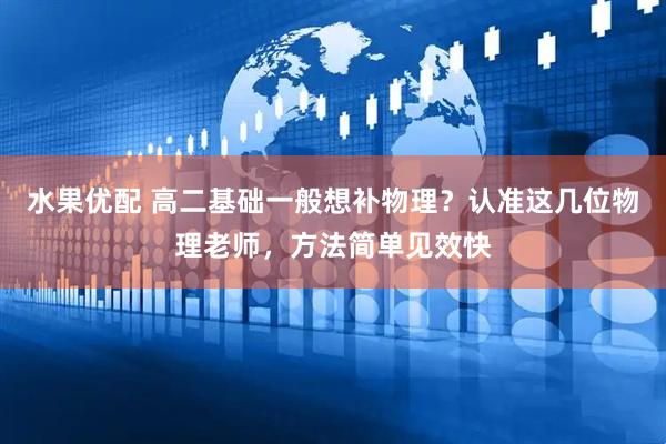 水果优配 高二基础一般想补物理？认准这几位物理老师，方法简单见效快