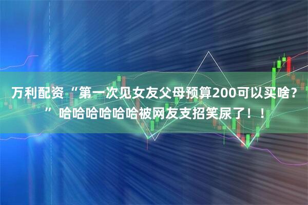 万利配资 “第一次见女友父母预算200可以买啥？” 哈哈哈哈哈哈被网友支招笑尿了！！