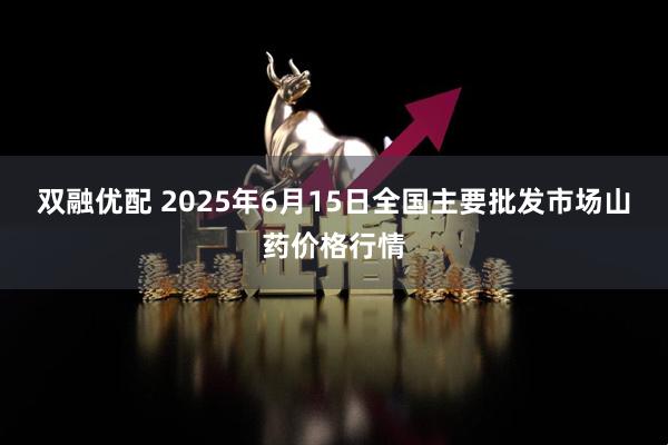 双融优配 2025年6月15日全国主要批发市场山药价格行情