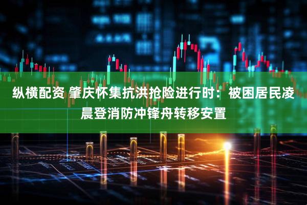纵横配资 肇庆怀集抗洪抢险进行时：被困居民凌晨登消防冲锋舟转移安置