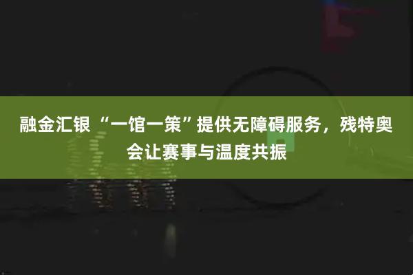 融金汇银 “一馆一策”提供无障碍服务，残特奥会让赛事与温度共振