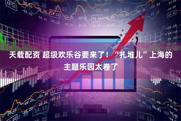 天载配资 超级欢乐谷要来了！“扎堆儿”上海的主题乐园太卷了
