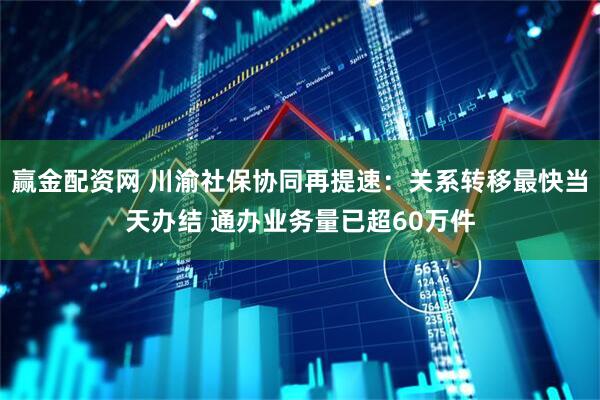 赢金配资网 川渝社保协同再提速：关系转移最快当天办结 通办业务量已超60万件