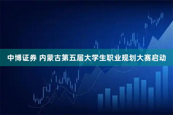 中博证券 内蒙古第五届大学生职业规划大赛启动