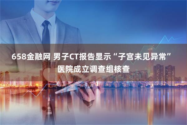658金融网 男子CT报告显示“子宫未见异常” 医院成立调查组核查
