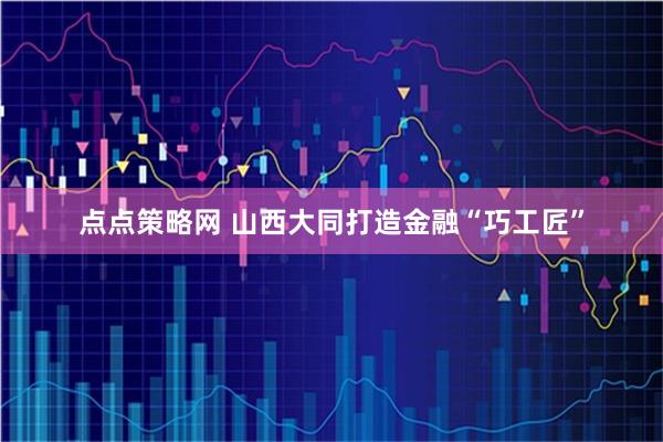 点点策略网 山西大同打造金融“巧工匠”
