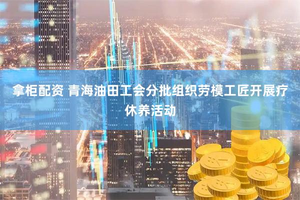 拿柜配资 青海油田工会分批组织劳模工匠开展疗休养活动