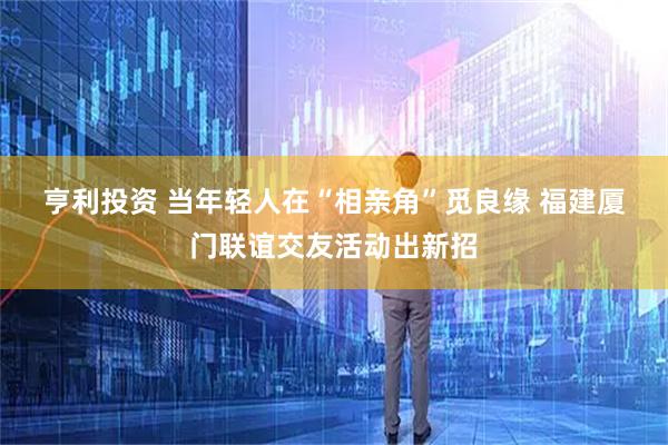 亨利投资 当年轻人在“相亲角”觅良缘 福建厦门联谊交友活动出新招