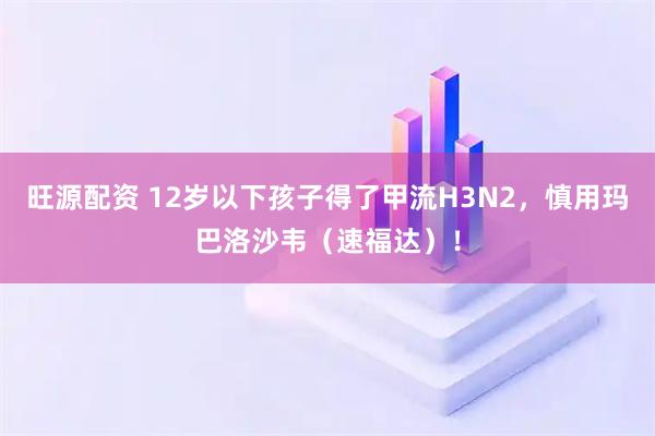 旺源配资 12岁以下孩子得了甲流H3N2，慎用玛巴洛沙韦（速福达）！