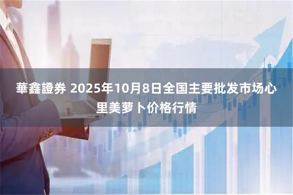 華鑫證券 2025年10月8日全国主要批发市场心里美萝卜价格行情