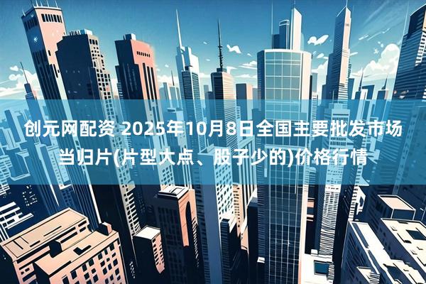 创元网配资 2025年10月8日全国主要批发市场当归片(片型大点、股子少的)价格行情