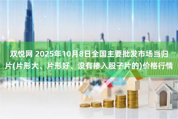 双悦网 2025年10月8日全国主要批发市场当归片(片形大、片形好、没有掺入股子片的)价格行情