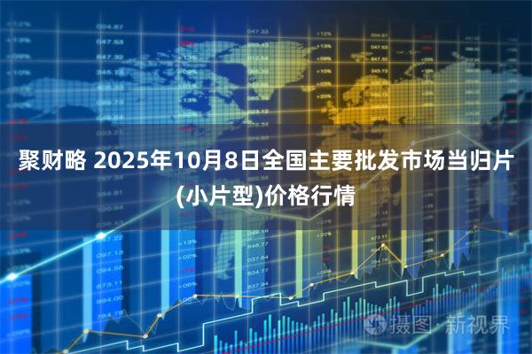 聚财略 2025年10月8日全国主要批发市场当归片(小片型)价格行情