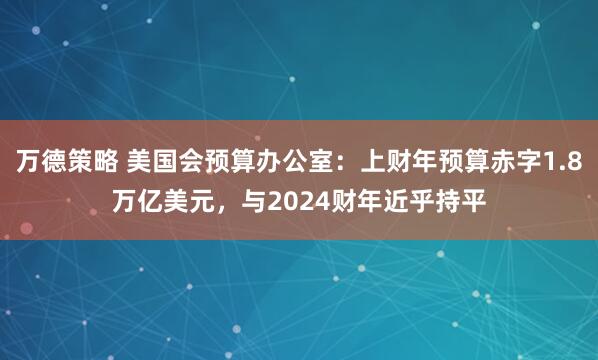 万德策略 美国会预算办公室：上财年预算赤字1.8万亿美元，与2024财年近乎持平