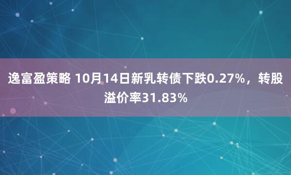逸富盈策略 10月14日新乳转债下跌0.27%，转股溢价率31.83%