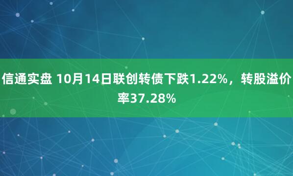信通实盘 10月14日联创转债下跌1.22%，转股溢价率37.28%