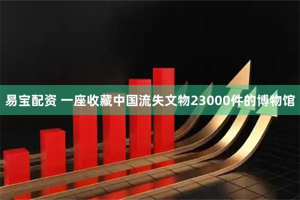 易宝配资 一座收藏中国流失文物23000件的博物馆