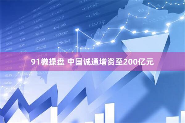 91微操盘 中国诚通增资至200亿元