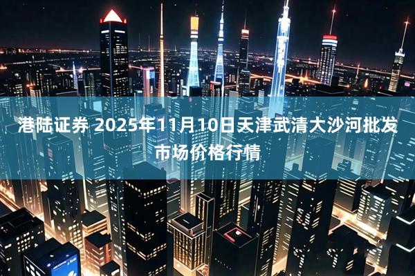 港陆证券 2025年11月10日天津武清大沙河批发市场价格行情