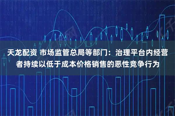 天龙配资 市场监管总局等部门：治理平台内经营者持续以低于成本价格销售的恶性竞争行为