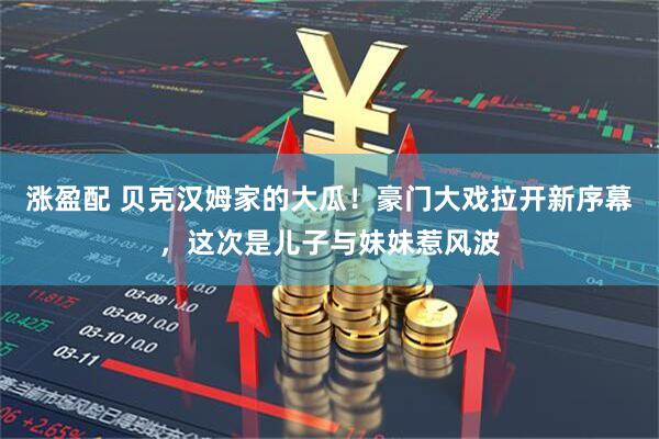 涨盈配 贝克汉姆家的大瓜！豪门大戏拉开新序幕，这次是儿子与妹妹惹风波