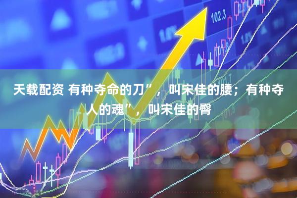 天载配资 有种夺命的刀”，叫宋佳的腰；有种夺人的魂”，叫宋佳的臀
