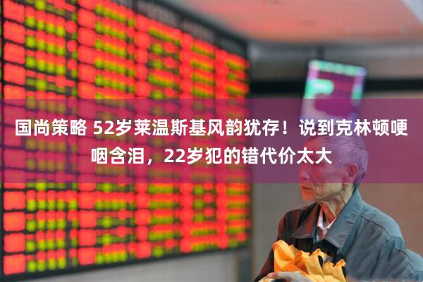 国尚策略 52岁莱温斯基风韵犹存！说到克林顿哽咽含泪，22岁犯的错代价太大