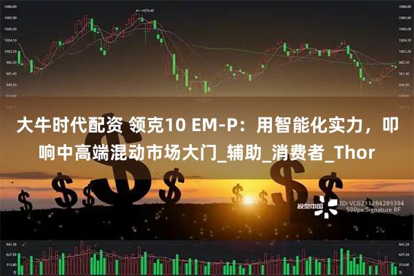 大牛时代配资 领克10 EM-P：用智能化实力，叩响中高端混动市场大门_辅助_消费者_Thor