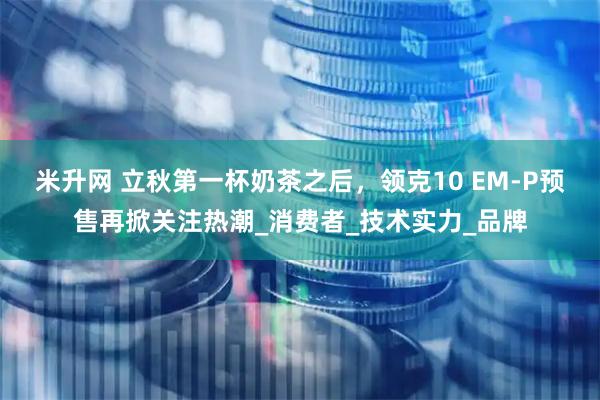 米升网 立秋第一杯奶茶之后，领克10 EM-P预售再掀关注热潮_消费者_技术实力_品牌