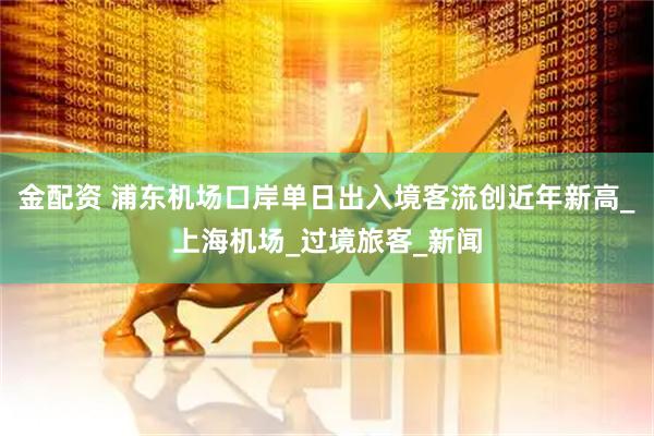 金配资 浦东机场口岸单日出入境客流创近年新高_上海机场_过境旅客_新闻