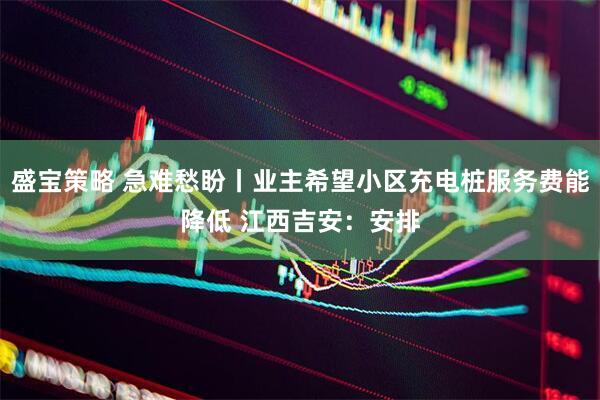 盛宝策略 急难愁盼丨业主希望小区充电桩服务费能降低 江西吉安：安排