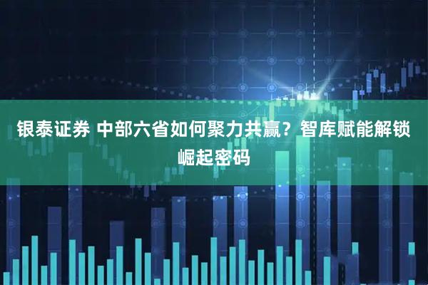 银泰证券 中部六省如何聚力共赢？智库赋能解锁崛起密码